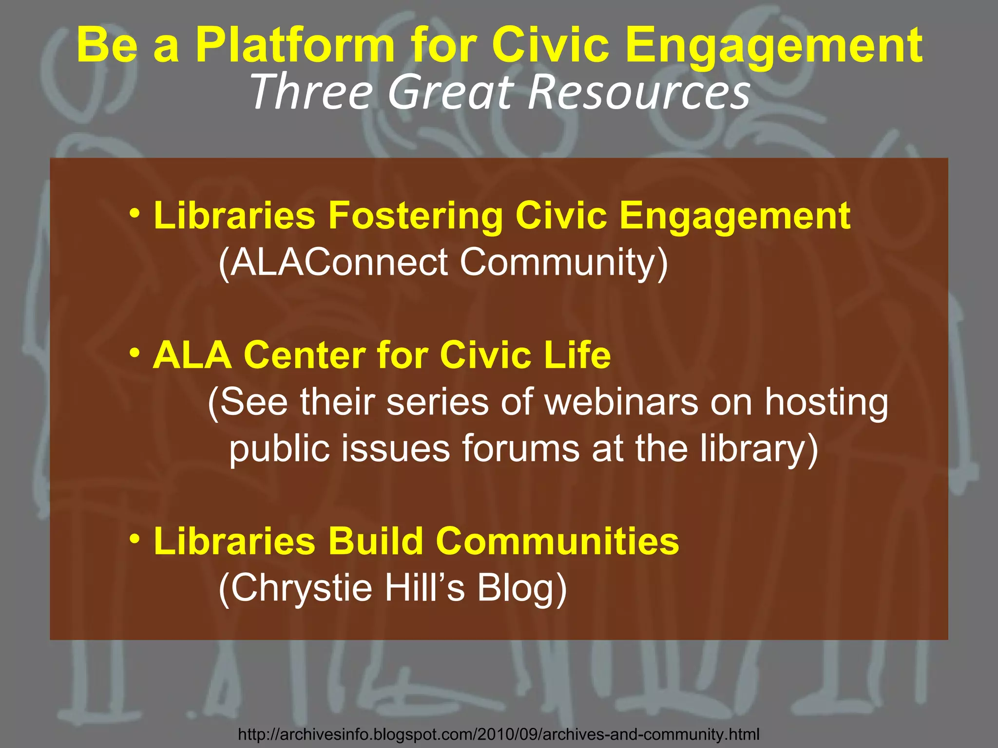 Be a Platform for Civic Engagement
         Three Great Resources

  • Libraries Fostering Civic Engagement
       (ALAConnect Community)

  • ALA Center for Civic Life
      (See their series of webinars on hosting
       public issues forums at the library)

  • Libraries Build Communities
       (Chrystie Hill’s Blog)


        http://archivesinfo.blogspot.com/2010/09/archives-and-community.html
 
