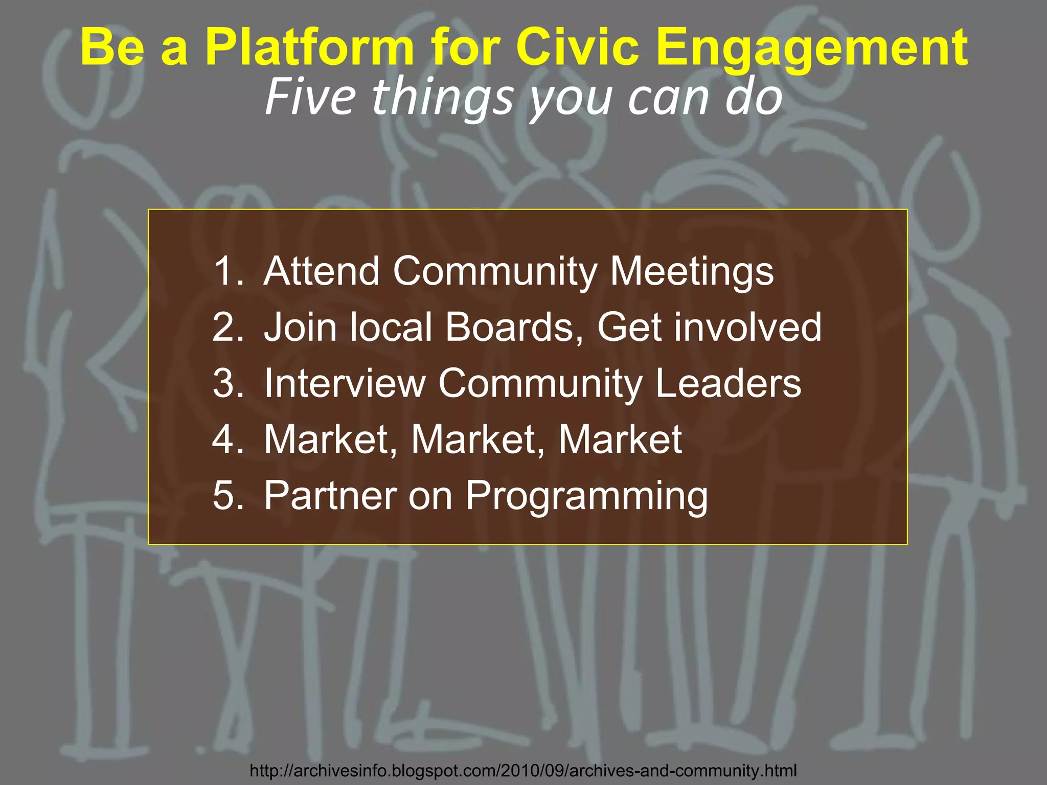 Be a Platform for Civic Engagement
           Five things you can do

     1.    Attend Community Meetings
     2.    Join local Boards, Get involved
     3.    Interview Community Leaders
     4.    Market, Market, Market
     5.    Partner on Programming




          http://archivesinfo.blogspot.com/2010/09/archives-and-community.html
 