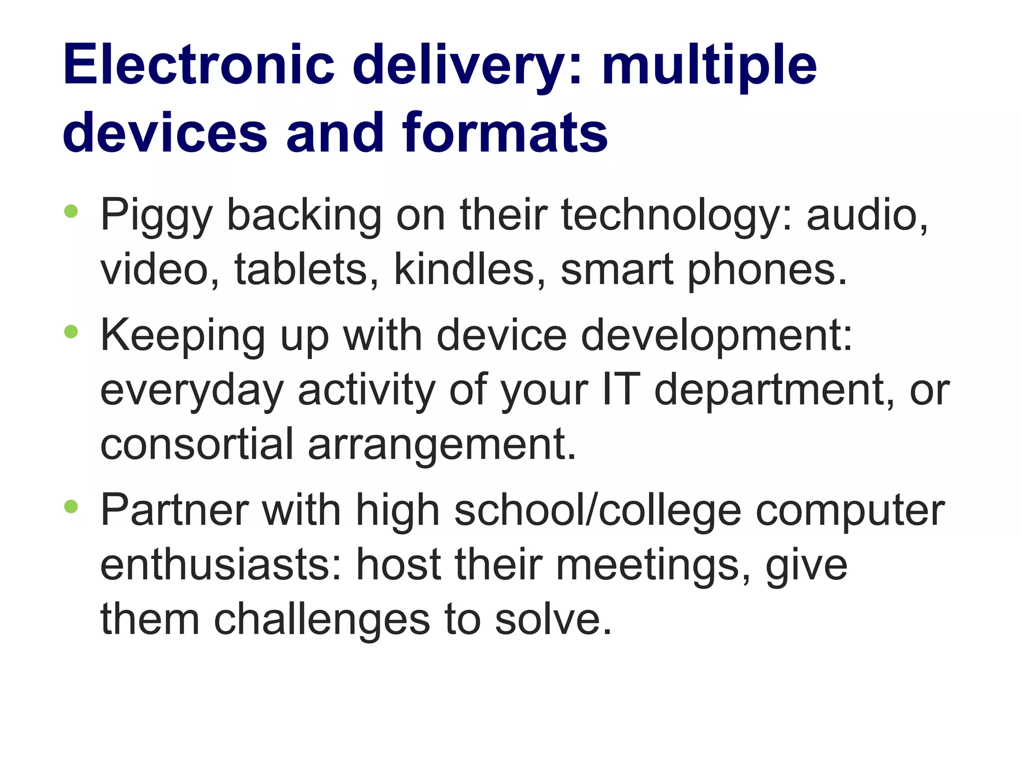 Electronic delivery: multiple
devices and formats
• Piggy backing on their technology: audio,
  video, tablets, kindles, smart phones.
• Keeping up with device development:
  everyday activity of your IT department, or
  consortial arrangement.
• Partner with high school/college computer
  enthusiasts: host their meetings, give
  them challenges to solve.
 