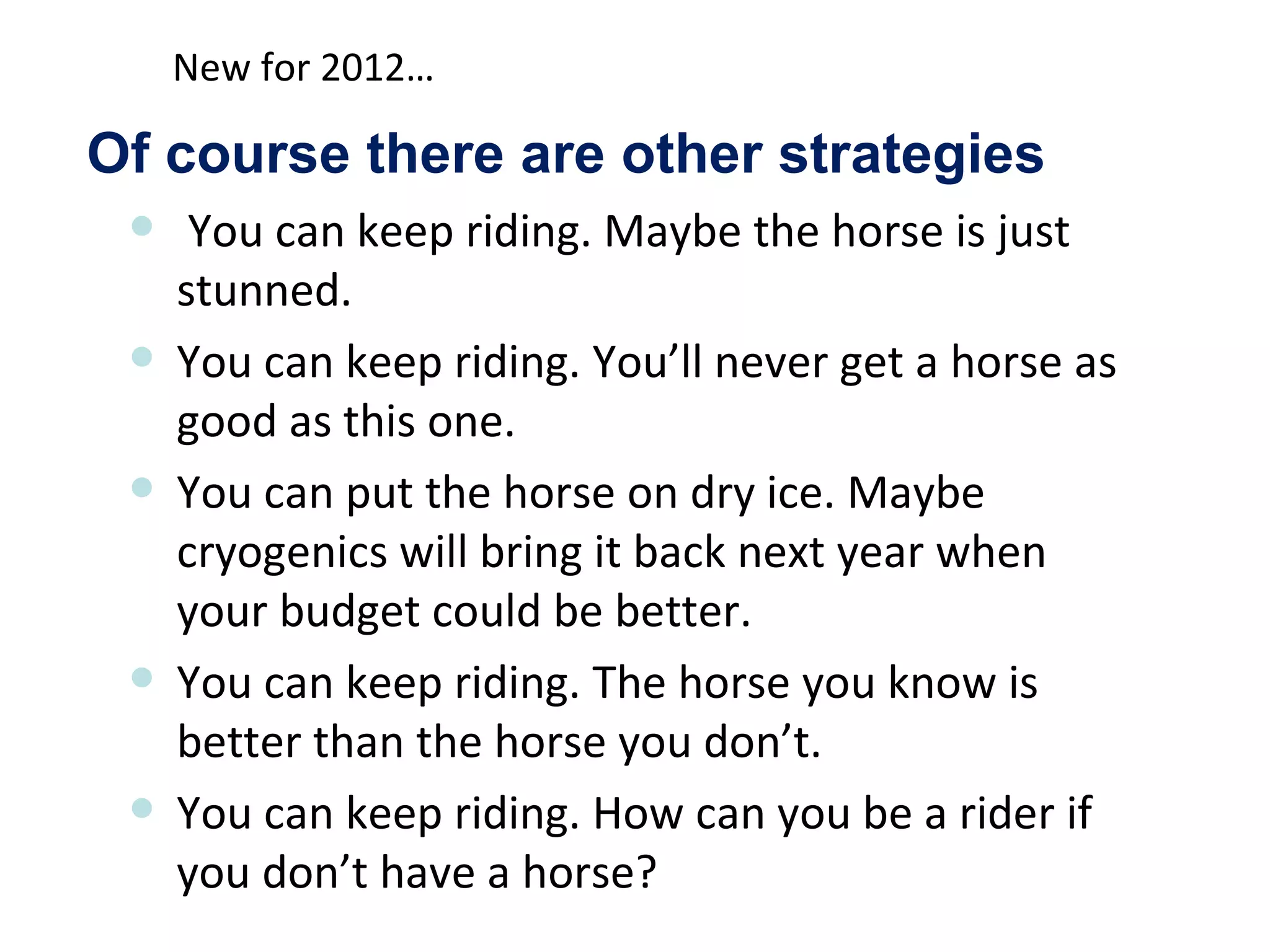 New for 2012…

Of course there are other strategies
     You can keep riding. Maybe the horse is just
     stunned.
    You can keep riding. You’ll never get a horse as
     good as this one.
    You can put the horse on dry ice. Maybe
     cryogenics will bring it back next year when
     your budget could be better.
    You can keep riding. The horse you know is
     better than the horse you don’t.
    You can keep riding. How can you be a rider if
     you don’t have a horse?
 