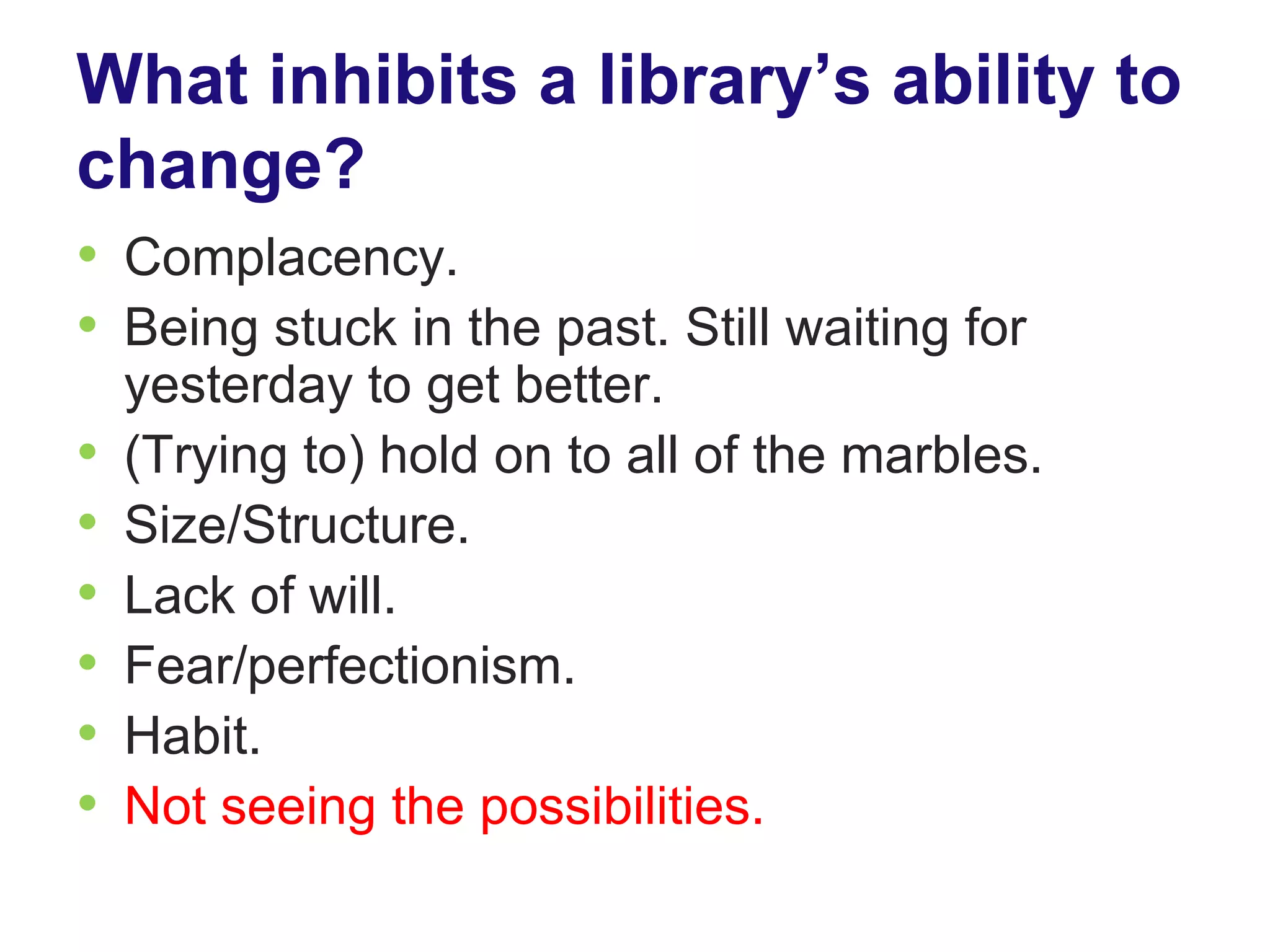 What inhibits a library’s ability to
change?
• Complacency.
• Being stuck in the past. Still waiting for
    yesterday to get better.
•   (Trying to) hold on to all of the marbles.
•   Size/Structure.
•   Lack of will.
•   Fear/perfectionism.
•   Habit.
•   Not seeing the possibilities.
 