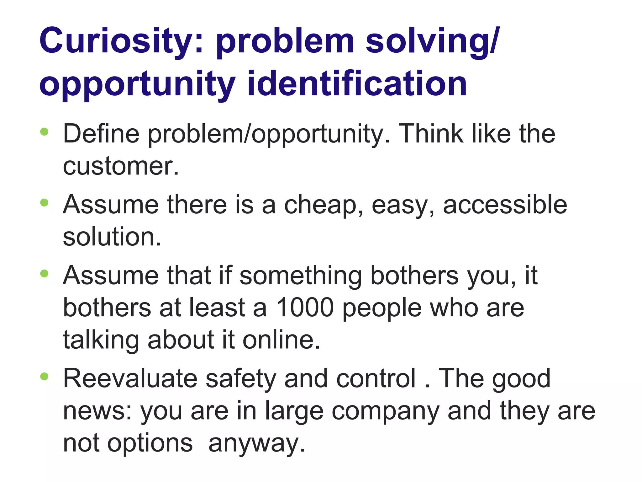 Curiosity: problem solving/
opportunity identification
• Define problem/opportunity. Think like the
  customer.
• Assume there is a cheap, easy, accessible
  solution.
• Assume that if something bothers you, it
  bothers at least a 1000 people who are
  talking about it online.
• Reevaluate safety and control . The good
  news: you are in large company and they are
  not options anyway.
 