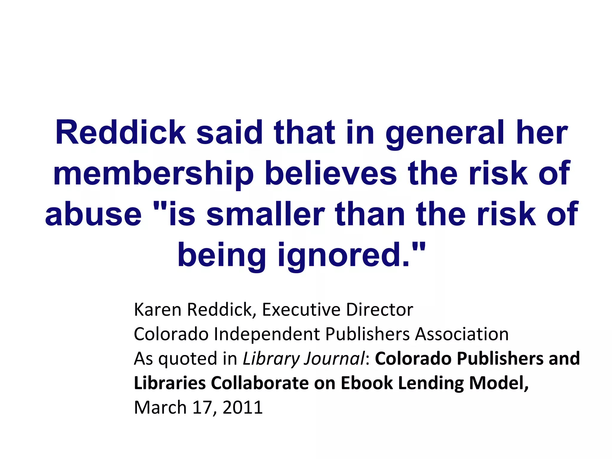 Reddick said that in general her
membership believes the risk of
abuse "is smaller than the risk of
        being ignored."
     Karen Reddick, Executive Director
     Colorado Independent Publishers Association
     As quoted in Library Journal: Colorado Publishers and
     Libraries Collaborate on Ebook Lending Model,
     March 17, 2011
 