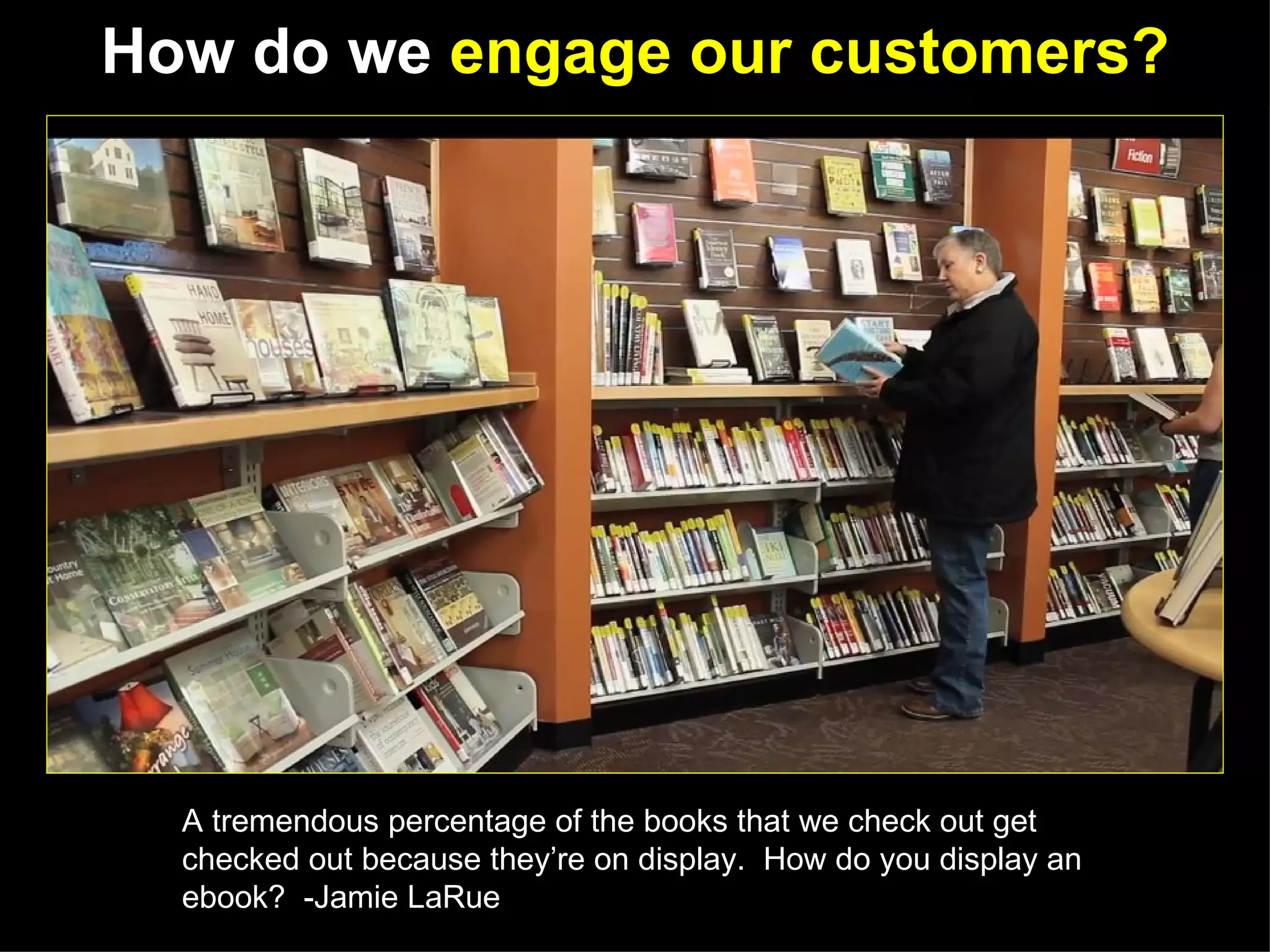 How do we engage our customers?




  A tremendous percentage of the books that we check out get
  checked out because they’re on display. How do you display an
  ebook? -Jamie LaRue
 
