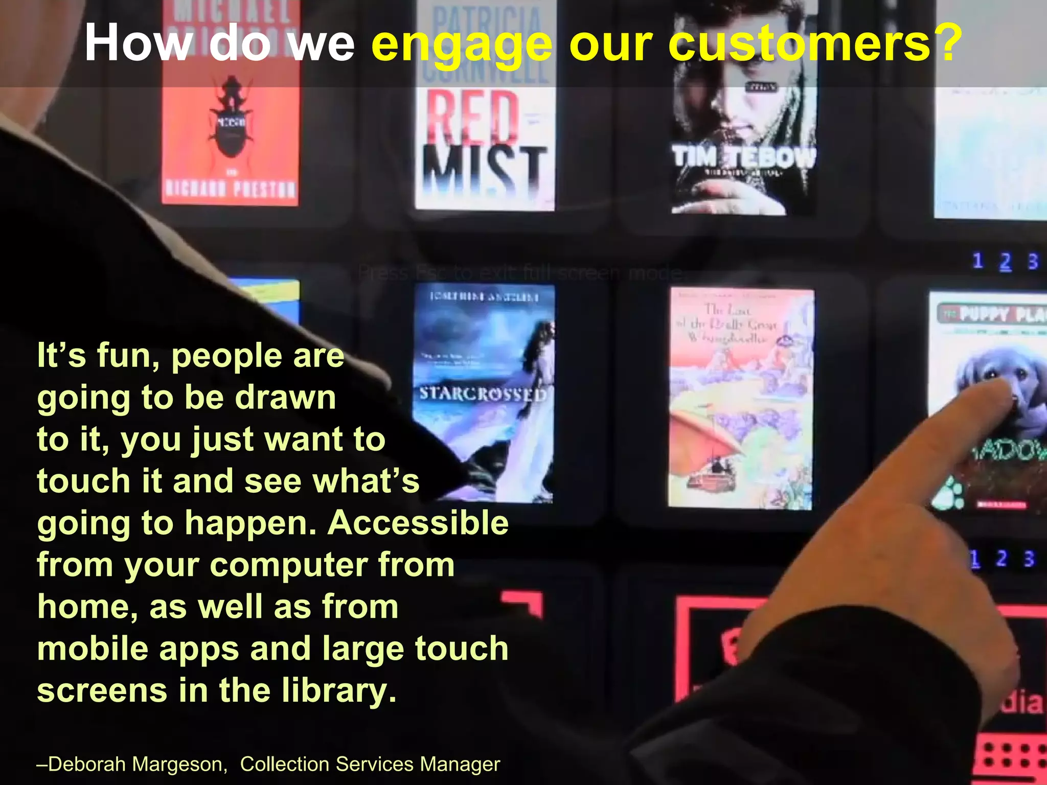 How do we engage our customers?




It’s fun, people are
going to be drawn
to it, you just want to
touch it and see what’s
going to happen. Accessible
from your computer from
home, as well as from
mobile apps and large touch
screens in the library.
–Deborah Margeson, Collection Services Manager
 