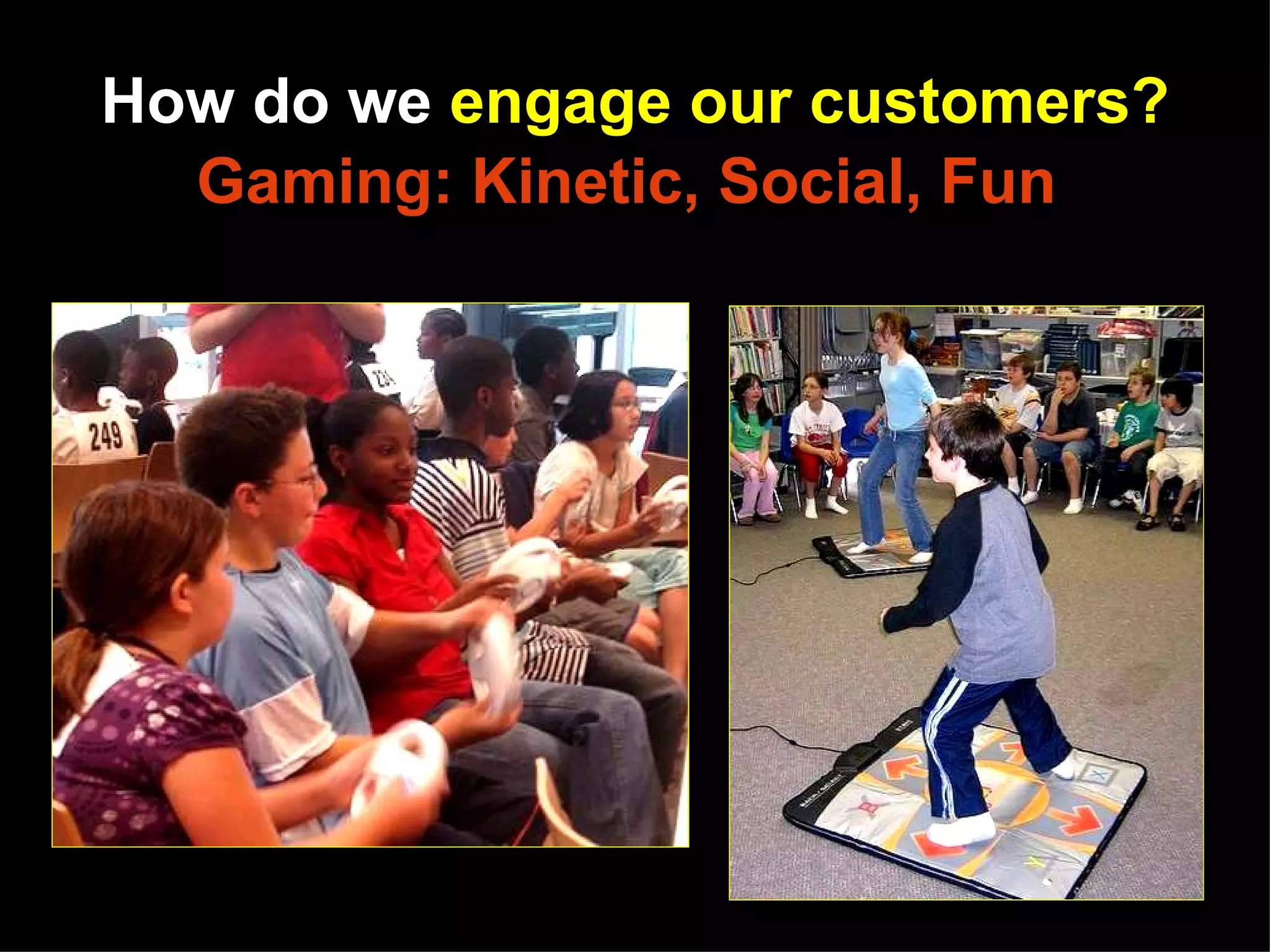 How do we engage our customers?
            Gaming: Kinetic, Social, Fun




http://www.flickr.com/photos/shifted/2856581311/sizes/m/in/pool-38119641@N00/
http://www.flickr.com/photos/melancon/336855973/sizes/m/in/pool-38119641@N00/
 