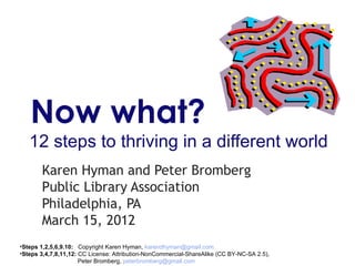 Now what?
   12 steps to thriving in a different world
       Karen Hyman and Peter Bromberg
       Public Library Association
       Philadelphia, PA
       March 15, 2012
•Steps 1,2,5,6,9.10: Copyright Karen Hyman, karendhyman@gmail.com
•Steps 3,4,7,8,11,12: CC License: Attribution-NonCommercial-ShareAlike (CC BY-NC-SA 2.5),
                      Peter Bromberg, peterbromberg@gmail.com
 