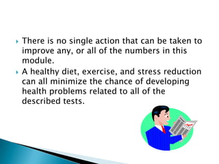 



There is no single action that can be taken to
improve any, or all of the numbers in this
module.
A healthy diet, exercise, and stress reduction
can all minimize the chance of developing
health problems related to all of the
described tests.

 