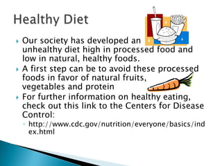 





Our society has developed an
unhealthy diet high in processed food and
low in natural, healthy foods.
A first step can be to avoid these processed
foods in favor of natural fruits,
vegetables and protein
For further information on healthy eating,
check out this link to the Centers for Disease
Control:

◦ http://www.cdc.gov/nutrition/everyone/basics/ind
ex.html

 