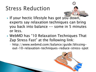 



If your hectic lifestyle has got you down,
experts say relaxation techniques can bring
you back into balance -- some in 5 minutes
or less.
WebMD has “10 Relaxation Techniques That
Zap Stress Fast” at the following link:
◦ http://www.webmd.com/balance/guide/blissingout-10-relaxation-techniques-reduce-stress-spot

 