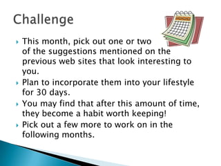 







This month, pick out one or two
of the suggestions mentioned on the
previous web sites that look interesting to
you.
Plan to incorporate them into your lifestyle
for 30 days.
You may find that after this amount of time,
they become a habit worth keeping!
Pick out a few more to work on in the
following months.

 