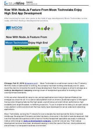 Issuewire
www.Issuewire.com
Now With Node.Js Feature From Moon Technolabs Enjoy
High End App Development
After servicing for over nine years in the field of app development, Moon Technolabs is now
ready with their Node.js developmental services.
Chicago, Feb 21, 2019 (Issuewire.com) - Moon Technolabs is a well-known name in the IT industry.
With the motto of optimization to ranking, the company has been working relentlessly over 9+ years
round the clock to innovative the world of app development. Now the company is all set to emerge as a
node.js development company catering a team of handpicked specialists for leveling to their
uncompromised standards.
In this era when demands for easy to use, prompt applications are rising in demand Node.js has
emerged as a boon for all. It is a server sided platform built on chrome JavaScript engine i.e V8 engine
having some intriguing features like high speed, asynchronous yet event-driven performance, high
scalability and single threaded, no buffering issues etc. To put in simple terms node.js is an open source
cross-platform runtime environment that has mainly been developed for server sided and networking
applications.
Moon Technolabs, serving the IT industry for over a decade has hard earned the fame of topmost
mobile app Development Company and also has been a forerunner in the field of web development. And
now their decade-old experience with a team of freshly handpicked specialists are ready to embrace
node.js and emerge as node.js development company, a premier one per say. Their node.js
development services have been developed keeping in mind the need of the hour, client preferences
and all these in a transparent business environment.
 