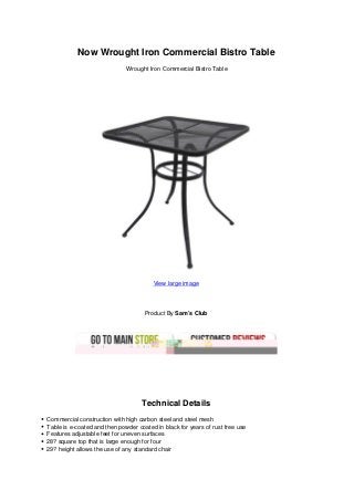 Now Wrought Iron Commercial Bistro Table
Wrought Iron Commercial Bistro Table
View large image
Product By Sam’s Club
Technical Details
Commercial construction with high carbon steel and steel mesh
Table is e-coated and then powder coated in black for years of rust free use
Features adjustable feet for uneven surfaces
28? square top that is large enough for four
29? height allows the use of any standard chair
 