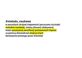 #metoda_naukowa
w warunkach skrajnej niepewności poruszamy się dzięki
metodzie naukowej, wiedzy (danym) zdobywanej
dzięki pozytywnej weryfikacji postawionych hipotez
za pomocą doświadczeń empirycznych
(testowanie prototypu przez klientów)

 