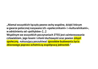 „Niemal wszystkich łączyły pewne cechy wspólne, dzięki którym
w gwarze potocznej nazywano ich »społecznikami« i »kulturalnikami«,
w odróżnieniu od »polityków« […]
Wspólnym we wszystkich poczynaniach ZTSS jest zainteresowanie
człowiekiem, jego losem i siłami duchowymi oraz pewien zmysł
społeczny, nakazujący poszukiwać sposobów budowania życia
zbiorowego poprzez ochotniczą współpracę jednostek.”

 