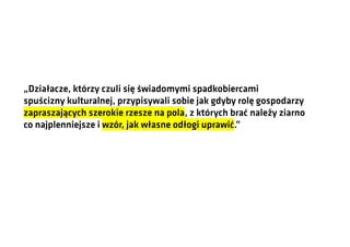 „Działacze, którzy czuli się świadomymi spadkobiercami
spuścizny kulturalnej, przypisywali sobie jak gdyby rolę gospodarzy
zapraszających szerokie rzesze na pola, z których brać należy ziarno
co najplenniejsze i wzór, jak własne odłogi uprawić.”

 