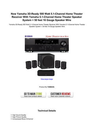 Now Yamaha 3D-Ready 500 Watt 5.1-Channel Home Theater
  Receiver With Yamaha 5.1-Channel Home Theater Speaker
          System + 50 feet 16 Gauge Speaker Wire
Yamaha 3D-Ready 500 Watt 5.1-Channel Home Theater Receiver With Yamaha 5.1-Channel Home Theater
                        Speaker System + 50 feet 16 Gauge Speaker Wire




                                       View large image




                                     Product By YAMAHA




                                   Technical Details
    High Sound Quality
    High Picture Quality
    Compressed Music Enhancer
 