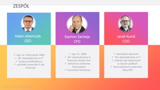 Jacek Kuroś
COO
ZESPÓŁ
Szymon Zacheja
CFO
Adam Adamczyk
CEO
✓ absolwent ekonomii
✓ 20+ doświadczenia w IT
✓ członek rad nadzorczych
w dużych spółkach
✓ duże wdrożenia systemów
klasy ERP
✓ mgr inż., MBA
✓ 20+ doświadczenia w
finansach dużych firm
✓ wdrożenia systemów
finansowych
✓ konsultant finansowy
✓ mgr inż. informatyki, MBA
✓ 20+ doświadczenia w IT
✓ seryjny przedsiębiorca
✓ architekt systemów IT dla
finansów
© 2013-2020 NowyInteres.pl Sp. z o.o. 7
 