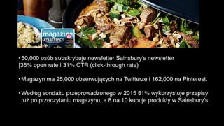 •50,000 osób subskrybuje newsletter Sainsbury’s newsletter
[35% open rate | 31% CTR (click-through rate)
•Magazyn ma 25,000 obserwujących na Twitterze i 162,000 na Pinterest.
•Według sondażu przeprowadzonego w 2015 81% wykorzystuje przepisy
tuż po przeczytaniu magazynu, a 8 na 10 kupuje produkty w Sainsbury’s.
Sainsbury’s Magazine
 