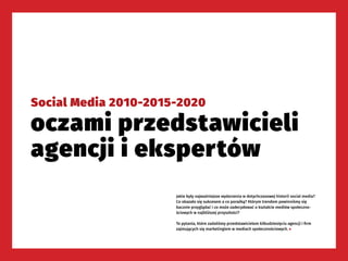 122
SOCIAL MEDIA 2010-2015-2020
Social Media 2010-2015-2020
oczami przedstawicieli
agencji i ekspertów
Jakie były najważniejsze wydarzenia w dotychczasowej historii social media?
Co okazało się sukcesem a co porażką? Którym trendom powinniśmy się
bacznie przyglądać i co może zadecydować o kształcie mediów społeczno-
ściowych w najbliższej przyszłości?
To pytania, które zadaliśmy przedstawicielom kilkudziesięciu agencji i firm
zajmujących się marketingiem w mediach społecznościowych. ▶
 