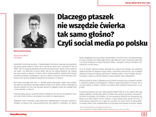 25
SOCIAL MEDIA 2010-2015-2020
Dlaczego ptaszek
nie wszędzie ćwierka
tak samo głośno?
Czyli social media po polsku
Mania Kostrzewska
Head of Social Media
The Digitals
Kiedy Mark Zuckerberg na jednej z Facebookowych konferencji developerów powiedział
„By giving people power to share, we’re making the world more transparent“ był rok
2008 i nikt nie przypuszczał wtedy, jak bardzo transparentność będzie miała znaczenie
dla marek i ich obecności w social media. Nikt też nie mógł przywidzieć, jak rozwiną
się social media na świecie i w Polsce. Jest to zresztą dziedzina mediów, która bardzo
niechętnie poddaje się predykcjom, jako ta, o której w znacznej mierze decydują użyt-
kownicy oraz sytuacja społeczno-gospodarczo-polityczna na świecie.
Dziś mamy końcówkę 2015 roku, a z mediów społecznościowych nadal trudno wróżyć,
ale warto się zastanowić, dlaczego niektóre kanały social media w Polsce rozwinęły się
znacznie bardziej niż inne oraz dlaczego sytuacja ta wygląda inaczej dla naszego kraju
i innych państw na świecie?
Przyczyny takiej sytuacji są bardzo złożone, dlatego też nie uda się ich wszystkich omó-
wić w tym krótkim tekście, ale postaram się skupić na najważniejszych.
Gdybyśmy chcieli narysować mapę aktywności użytkowników w serwisach społeczno-
ściowych na świecie oraz ranking popularności tych platform z podziałem na regiony
świata, wyglądałaby ona jak bardzo skomplikowany schemat metra, nie przypominający
w niczym znanego nam stołecznego metra z jego dwiema liniami. W Ameryce północnej
i na starym kontynencie króluje Facebook, Twitter i Instagram, w Rosji V kontakte i Od-
noklasniki, a w Azji Qzone1
.
To, że w różnych częściach świata rozwinęły się i popularność zdobyły inne platformy
społecznościowe ma związek w dużej mierze z czynnikami politycznymi i tym, że władze
niektórych państw nie traktują „zachodnich” mediów, a zatem i social mediów, jako war-
tościowych i takich, na których używanie należy pozwolić swoim obywatelom.
Wróćmy jednak do Polski. Użytkownicy social media w naszym kraju są bowiem jednymi
z najbardziej aktywnie korzystających z platform społecznościowych w Europie. Jak to
się zatem dzieje, że Twitter i LinkedIn nie zyskały sobie podobnej popularności co np.
w USA?
Po pierwsze spójrzmy na to jak i gdzie powstał Twitter? Było to w roku 2006 w USA. Jako
aplikacja głównie smartfonowa, gdzie już wtedy 15% populacji posiadało smartphony 2
(w Polsce na początku 2015 połowa z 26 mln posiadaczy komórek ma smartphony, ale
Polska liczy sobie jedynie 38 mln ludności, a Stany Zjednoczone ponad 320 mln). Ta
matematyczna wyliczanka ma tu ogromne znaczenie, bo social media, to jednak głów-
nie zasięg. Zatem liczba użytkowników już od początku przemawiała na korzyść rozwoju
1
http://socialmedialondon.co.uk/changing-trends-world-map/
2
http://www.statista.com/statistics/183984/smartphone-penetration-rates-in-the-us-since-2006/
 