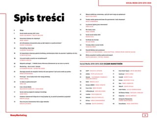 3
SOCIAL MEDIA 2010-2015-2020
Spis treści
58	 4GIFT WOJCIECH LATOSZEK
60	 adidas PIOTR SZELESZCZUK
61	 Amrest 	 ALEKSANDRA CHOJNACKA /
	 KAROLINA KOBIELA
63	 ASUS MARCIN CZECH
64	 Browar AMBER MAREK SKRĘTNY
66	 Coca-Cola ANNA SOLAREK
67	 Coffeedesk.pl KAROLINA KOSNO
69	 Cooklet KASIA KOWALSKA
70	 Dekoral WOJCIECH KAPELUSZ
72	 DrTusz KAMILA KIERSZNOWSKA
74	 Estimote WOJTEK BOROWICZ
75	 Exea Smart Space ARTUR JABŁOŃSKI
77	 Gazeta.pl KAROL JURGA
78	 Grześki BEATA TELEGA
79	 House GRZEGORZ CHYŁA
81	 Ikea PAWEŁ LENARCZYK
83	 INGLOT JOWITA KOTUŁA
84	 Intel Polska JULIUSZ KORNASZEWSKI
85	 KIA Motors Polska GRZEGORZ LEŚNICZEK
87	 Kolporter DARIUSZ MATEREK
88	 Kompania Piwowarska
	 JOANNA KWIATKOWSKA
90	 Koszulkowo RAFAŁ SKARŻYŃSKI
5	 Wstęp
7	 Social media wczoraj, dziś i jutro
	 RADEK KACZMAREK / WOJTEK WALCZAK
10	 Konsument dodany do znajomych
	 RAFAŁ SKWIOT
11	 Jak mikrowaluta emocjonalna jaką są lajki wpłynie na społeczeństwo?
	 ROBERT SOSNOWSKI
13	 Storytelling, słowo daję!
	 SŁAWOMIR SKOWERSKI
15	 Ze Snapchatem otworzysz galerię handlową, zareklamujesz lakier do paznokci i pójdziesz do kina
	 SZYMON KRZYSIAK
18	 Czy social media uczyniły nas szczęśliwszymi?
	 SZYMON SZYMCZYK
22	 Aktywnie pomagać – T-Mobile Pomoc Mierzona Kilometrami po raz trzeci na mecie!
23	 Monitoring – siła w treści i obrazie
	 ALEKSANDRA ROZUM / KATARZYNA ZINÓW
25	 Dlaczego ptaszek nie wszędzie ćwierka tak samo głośno? Czyli social media po polsku
	 MANIA KOSTRZEWSKA
27	 Periscope – teraz każdy może mieć swoją telewizję
	 DANIEL BIEGAJ
28	 Co dalej w społecznościach?
	 DARIL KIM
30	 Czat o Social Media
	 MAŁGORZATA ADAMCZYK / KUBA SAGAN
31	 Social: wierny przyjaciel employer brandingu
	 ADAM PIWEK
33	 Każdemu inwestorowi (włącznie ze mną) wydaje się, że potrafi przewidzieć przyszłość
	 MARCIN SZELĄG
35	 Klucz do serca konsumenta tkwi w jego obsłudze
	 MARCIN ŻUKOWSKI
37	 Własne platformy contentowe, czyli jak marki stają się wydawcami
	 MACIEJ KALICIŃSKI
39	 Trendy: media społecznościowe dla sportowców i ludzi aktywnych
	 ANITA CHABROWSKA
41	 Czy jeszcze żyjemy poza Internetem?
	 ANNA KULPA
42	 Nie mamy czasu
	 ANNA LEDWOŃ
43	 Social social media 2020
	 MAGDA SZULC
44	 Facebook się starzeje
	 MICHAŁ DUNIN
45	 Formaty video w social media
	 KUBA KALICIŃSKI
50	 (Social) Medium jest przekazem
	 BARTOSZ FILIP MALINOWSKI / GOSIA SOŁTYSIAK / MONIKA PALMA /MARCIN GIEŁZAK
53	 Bliska przyszłość mediów społecznościowych
	 MARTA SAMSONOV / PIOTREK TARANEK
Social Media 2010-2015-2020 OCZAMI MARKETERÓW
 