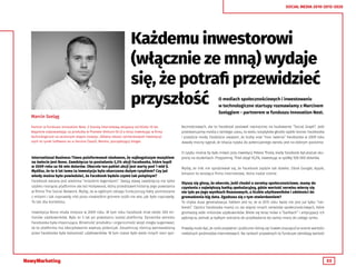 33
SOCIAL MEDIA 2010-2015-2020
Każdemu inwestorowi
(włącznie ze mną) wydaje
się, że potrafi przewidzieć
przyszłość O mediach społecznościowych i inwestowaniu
w technologiczne startupy rozmawiamy z Marcinem
Szelągiem - partnerem w funduszu Innovation Nest.
International Business Times poinformował niedawno, że najbogatszym muzykiem
na świecie jest Bono. Zawdzięcza to posiadaniu 2,3% akcji Facebooka, które kupił
w 2009 roku za 56 mln dolarów. Obecnie ten pakiet akcji jest warty pod 1 mld $.
Myślisz, że te 6 lat temu ta inwestycja była obarczona dużym ryzykiem? Czy już
wtedy można było powiedzieć, że Facebook będzie czymś tak potężnym?
Facebook owiany jest wieloma “miejskim legendami”. Swoją sławę zawdzięcza nie tylko
szybko rosnącej platformie ale też Hollywood, który przedstawił historię jego powstania
w filmie The Social Network. Myślę, że w ogólnym obiegu funkcjonują fakty pomieszane
z mitami i tak naprawdę nikt poza niewielkim gronem osób nie wie, jak było naprawdę.
To tak dla kontekstu.
Inwestycja Bono miała miejsce w 2009 roku. W tym roku Facebook miał około 300 mi-
lionów użytkowników. Było to 5 lat po powstaniu samej platformy. Dynamika wzrostu
Facebooka była imponująca. Wiralność produktu i organiczność wizyt mogła sugerować,
że ta platforma ma zdecydowanie większy potencjał. Zasadniczą różnicą wprowadzoną
przez Facebooka była tożsamość użytkowników. W tym czasie było wiele innych sieci spo-
Marcin Szeląg
Partner w funduszu Innovation Nest. Z branżą internetową związany od blisko 10 lat.
Najpierw odpowiadając za produkty w Pixelate Venture (G+J) a teraz inwestując w firmy
technologiczne na wczesnym etapie rozwoju. Główny obszar zainteresowań inwestycyj-
nych to rynek Software-as-a-Service (SaaS). Mentor, początkujący bloger.
łecznościowych, ale to Facebook postawił najmocniej na budowanie “Social Graph”. Jeśli
przeskanujemy media z tamtego czasu, to wielu sceptyków głosiło szybki koniec Facebooka
i przejście mody. Osobiście uważam, że liczby oraz “moc rażenia” Facebooka w 2009 roku
dawały mocny sygnał, że relacja ryzyka do potencjalnego zwrotu jest na dobrym poziomie.
O ryzyku można by było mówić przy inwestycji Petera Thiela, kiedy Facebook był jeszcze sku-
piony na studentach. Przypomnę, Thiel objął 10,2%, inwestując w spółkę 500 000 dolarów.
Myślę, że nikt nie spodziewał się, że Facebook zajdzie tak daleko. Obok Google, Apple,
Amazon to wiodąca firma internetowa, która nadal rośnie.
Słyszy się głosy, że obecnie, jeśli chodzi o serwisy społecznościowe, mamy do
czynienia z największą bańką spekulacyjną, gdzie wartość serwisu mierzy się
nie tyle po jego wynikach finansowych, a liczbie użytkowników i zdolności do
gromadzenia big data. Zgadzasz się z tym stwierdzeniem?
To chyba duża generalizacja. Faktem jest to, że w 2015 roku świat nie jest już tylko “nie-
bieski”. Oprócz Facebooka mamy co raz więcej innych serwisów społecznościowych, które
gromadzą setki milionów użytkowników. Wiele się teraz mówi o “bańkach” i antycypacji ich
pęknięcia, jednak ja byłbym ostrożny do przykładania tej samej miary do całego rynku.
Prawdą może być, że rynki prywatne i publiczne różnią się (nawet znacząco) w ocenie wartości
niektórych podmiotów internetowych. Na rynkach prywatnych to fundusze określają wartość
 