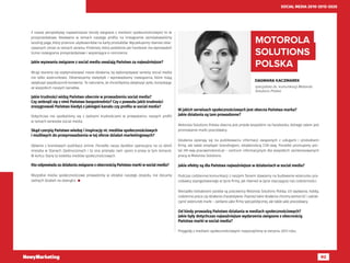 92
SOCIAL MEDIA 2010-2015-2020
DAGMARA KACZMAREK
specjalista ds. komunikacji Motorola
Solutions Polska 
MOTOROLA
SOLUTIONS
POLSKA
W jakich serwisach społecznościowych jest obecna Państwa marka?
Jakie działania są tam prowadzone?
Motorola Solutions Polska obecna jest przede wszystkim na Facebooku, którego celem jest
promowanie marki pracodawcy.
Działania opierają się na publikowaniu informacji związanych z usługami i produktami
firmy, ale także employer brandingiem, działalnością CSR-ową. Ponadto promujemy por-
tal HR-owy pracawmotoroli.pl – centrum informacyjnym dla wszystkich zainteresowanych
pracą w Motorola Solutions.
Jakie efekty są dla Państwa najważniejsze w działaniach w social media? 
Podczas codziennej komunikacji z naszymi fanami stawiamy na budowanie wizerunku pra-
codawcy zaangażowanego w życie firmy, jak również w życie otaczającej nas codzienności.
Nierzadko bohaterami postów są pracownicy Motorola Solutions Polska, ich wyzwania, hobby,
codzienna praca czy działania charytatywne. Poprzez takie działania chcemy wzmocnić i uatrak-
cyjnić wizerunek marki – zarówno jako firmy specjalistycznej, ale także jako pracodawcy.
Od kiedy prowadzą Państwo działania w mediach społecznościowych?
Jakie były dotychczas najważniejsze wydarzenia związane z obecnością
Państwa marki w social media? 
Przygodę z mediami społecznościowymi rozpoczęliśmy w sierpniu 2013 roku.
Z naszej perspektywy najważniejsze trendy związane z mediami społecznościowymi to te
prosprzedażowe. Niedawno w ramach naszego profilu na Instagramie zainstalowaliśmy
landing page, który przenosi użytkowników na karty produktów. Wyczekujemy również obie-
cywanych zmian w ramach serwisu Pinterest, który podobnie jak Facebook ma wprowadzić
liczne rozwiązania prosprzedażowe i wspierające e-commerce.
Jakie wyzwania związane z social media uważają Państwo za najważniejsze?
Wciąż staramy się zoptymalizować nasze działania, by wykorzystywać serwisy social media
nie tylko wizerunkowo. Obserwujemy statystyki i wprowadzamy rozwiązania, które mają
zwiększyć współczynnik konwersji. To naturalne, że chcielibyśmy zwiększyć zyski, korzystając
ze wszystkich naszych kanałów.
Jakie trudności widzą Państwo obecnie w prowadzeniu social media?
Czy zetknęli się z nimi Państwo bezpośrednio? Czy z powodu jakiś trudności
zrezygnowali Państwo kiedyś z jakiegoś kanału czy profilu w social media?
Dotychczas nie spotkaliśmy się z żadnymi trudnościami w prowadzeniu naszych profili
w ramach serwisów social media.
Skąd czerpią Państwo wiedzę i inspirację nt. mediów społecznościowych
i możliwych do przeprowadzenia w tej sferze działań marketingowych?
Głównie z branżowych publikacji online. Ponadto nasza dyrektor operacyjna na co dzień
mieszka w Stanach Zjednoczonych i to ona przesyła nam sporo e-prasy w tym temacie.
W końcu Stany to kolebka mediów społecznościowych.
Kto odpowiada za działania związane z obecnością Państwa marki w social media?
Wszystkie media społecznościowe prowadzimy w obrębie naszego zespołu, nie zlecamy
żadnych działań na zewnątrz. 
 
