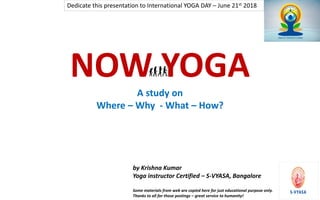 1
NOW YOGA
A study on
Where – Why - What – How?
by Krishna Kumar
Yoga instructor Certified – S-VYASA, Bangalore
Some materials from web are copied here for just educational purpose only.
Thanks to all for those postings – great service to humanity!
Dedicate this presentation to International YOGA DAY – June 21st 2018
 