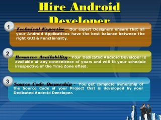 Hire AndroidHire Android
DeveloperDeveloper1
2
3
Technical Expertise - Our expert Designers ensure that all
your Android Applications have the best balance between the
right GUI & Functionality.
Resource Availability - Your Dedicated Android Developer is
available at any convenience of yours and will fit your schedule
irrespective of the Time Zone offset.
Source Code Ownership - You get complete ownership of
the Source Code of your Project that is developed by your
Dedicated Android Developer.
 