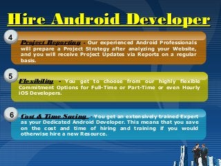 Hire Android DeveloperHire Android Developer
4
5
6
Project Reporting - Our experienced Android Professionals
will prepare a Project Strategy after analyzing your Website,
and you will receive Project Updates via Reports on a regular
basis.
Flexibility - You get to choose from our highly flexible
Commitment Options for Full-Time or Part-Time or even Hourly
iOS Developers.
Cost & Time Saving - You get an extensively trained Expert
as your Dedicated Android Developer. This means that you save
on the cost and time of hiring and training if you would
otherwise hire a new Resource.
 