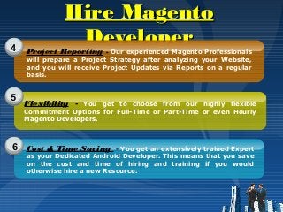 Hire MagentoHire Magento
DeveloperDeveloper4
5
6
Project Reporting - Our experienced Magento Professionals
will prepare a Project Strategy after analyzing your Website,
and you will receive Project Updates via Reports on a regular
basis.
Flexibility - You get to choose from our highly flexible
Commitment Options for Full-Time or Part-Time or even Hourly
Magento Developers.
Cost & Time Saving - You get an extensively trained Expert
as your Dedicated Android Developer. This means that you save
on the cost and time of hiring and training if you would
otherwise hire a new Resource.
 