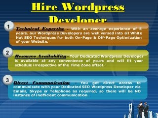 Hire WordpressHire Wordpress
DeveloperDeveloper1
2
3
Technical Expertise - With an average experience of 5
years, our Wordpress Developers are well versed into all White
Hat SEO Techniques for both On-Page & Off-Page Optimization
of your Website.
Resource Availability - Your Dedicated Wordpress Developer
is available at any convenience of yours and will fit your
schedule irrespective of the Time Zone offset.
Direct Communication - You get direct access to
communicate with your Dedicated SEO Wordpress Developer via
Emails, Skype or Telephone as required, so there will be NO
instance of inefficient communication.
 