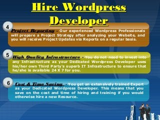 4
5
6
Project Reporting - Our experienced Wordpress Professionals
will prepare a Project Strategy after analyzing your Website, and
you will receive Project Updates via Reports on a regular basis.
High Quality Infrastructure - You do not need to invest into
any Infrastructure as your Dedicated Wordpress Developer uses
his/her own Third Party's superb IT Infrastructure to ensure that
he/she is available 24 X 7 for you.
Cost & Time Saving - You get an extensively trained Expert
as your Dedicated Wordpress Developer. This means that you
save on the cost and time of hiring and training if you would
otherwise hire a new Resource.
Hire WordpressHire Wordpress
DeveloperDeveloper
 