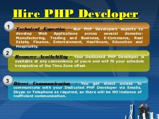 Hire PHP DeveloperHire PHP Developer
1
2
3
Technical Expertise - Our PHP Developers experts to
develop Web Applications across several domains:
Manufacturing, Trading and Business, E-Commerce, Real
Estate, Finance, Entertainment, Healthcare, Education and
Hospitality.
Resource Availability - Your Dedicated PHP Developer is
available at any convenience of yours and will fit your schedule
irrespective of the Time Zone offset.
Direct Communication - You get direct access to
communicate with your Dedicated PHP Developer via Emails,
Skype or Telephone as required, so there will be NO instance of
inefficient communication.
 