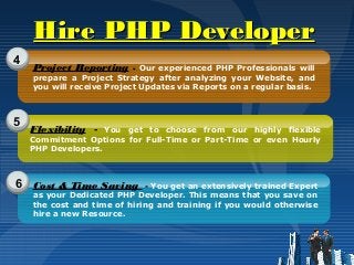 Hire PHP DeveloperHire PHP Developer
4
5
6
Project Reporting - Our experienced PHP Professionals will
prepare a Project Strategy after analyzing your Website, and
you will receive Project Updates via Reports on a regular basis.
Flexibility - You get to choose from our highly flexible
Commitment Options for Full-Time or Part-Time or even Hourly
PHP Developers.
Cost & Time Saving - You get an extensively trained Expert
as your Dedicated PHP Developer. This means that you save on
the cost and time of hiring and training if you would otherwise
hire a new Resource.
 