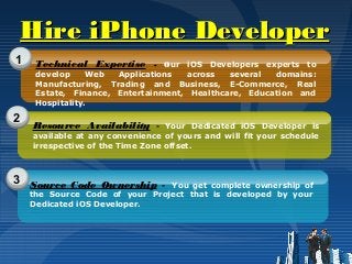Hire iPhone DeveloperHire iPhone Developer
1
2
3
Technical Expertise - Our iOS Developers experts to
develop Web Applications across several domains:
Manufacturing, Trading and Business, E-Commerce, Real
Estate, Finance, Entertainment, Healthcare, Education and
Hospitality.
Resource Availability - Your Dedicated iOS Developer is
available at any convenience of yours and will fit your schedule
irrespective of the Time Zone offset.
Source Code Ownership - You get complete ownership of
the Source Code of your Project that is developed by your
Dedicated iOS Developer.
 