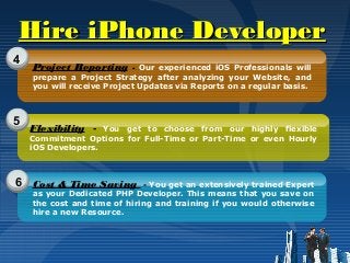 Hire iPhone DeveloperHire iPhone Developer
4
5
6
Project Reporting - Our experienced iOS Professionals will
prepare a Project Strategy after analyzing your Website, and
you will receive Project Updates via Reports on a regular basis.
Flexibility - You get to choose from our highly flexible
Commitment Options for Full-Time or Part-Time or even Hourly
iOS Developers.
Cost & Time Saving - You get an extensively trained Expert
as your Dedicated PHP Developer. This means that you save on
the cost and time of hiring and training if you would otherwise
hire a new Resource.
 