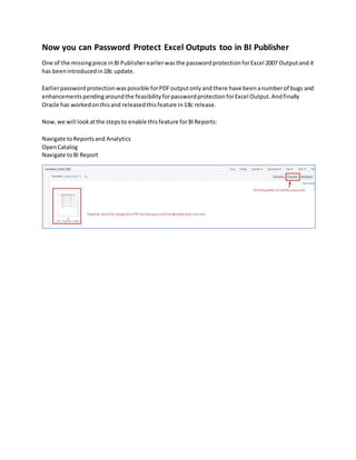 Now you can Password Protect Excel Outputs too in BI Publisher
One of the missingpiece inBIPublisherearlierwasthe passwordprotectionforExcel 2007 Outputand it
has beenintroducedin18c update.
Earlierpasswordprotectionwaspossible forPDFoutputonlyandthere have beenanumberof bugs and
enhancementspendingaroundthe feasibilityforpasswordprotectionforExcel Output.Andfinally
Oracle has workedonthisand releasedthisfeature in18c release.
Now,we will lookatthe stepsto enable thisfeature forBIReports:
Navigate toReportsand Analytics
OpenCatalog
Navigate toBI Report
 