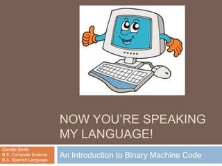 NOW YOU‟RE SPEAKING
                        MY LANGUAGE!
Camille Smith
B.S. Computer Science
B.A. Spanish Language
                        An Introduction to Binary Machine Code
 