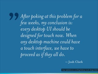 ”

After poking at this problem for a
few weeks, my conclusion is:
every desktop UI should be
designed for touch now. When
any desktop machine could have
a touch interface, we have to
proceed as if they all do.
— Josh Clark
http://globalmoxie.com/blog/desktop-touch-design.shtml

 