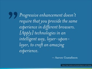 ”

Progressive enhancement doesn’t
require that you provide the same
experience in different browsers.
[Apply] technologies in an
intelligent way, layer-uponlayer, to craft an amazing
experience.
— Aaron Gustafsson
http://easy-readers.net/books/adaptive-web-design/

 
