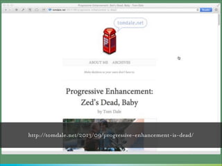 ”

I’ve got bad news, though: Progressive
enhancement is dead, baby. It’s dead. At
least for the majority of web developers.
At some point recently, the browser
transformed from being an awesome
interactive document viewer into being the
world’s most advanced, widely-distributed
application runtime.
— Tom Dale
http://tomdale.net/2013/09/progressive-enhancement-is-dead/

 