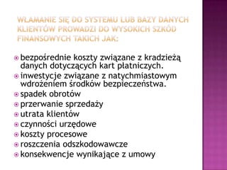 bezpośrednie  koszty związane z kradzieżą
  danych dotyczących kart płatniczych.
 inwestycje związane z natychmiastowym
  wdrożeniem środków bezpieczeństwa.
 spadek obrotów
 przerwanie sprzedaży
 utrata klientów
 czynności urzędowe
 koszty procesowe
 roszczenia odszkodowawcze
 konsekwencje wynikające z umowy
 