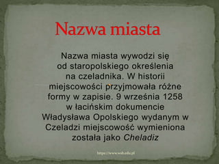 Nazwa miasta wywodzi się
od staropolskiego określenia
na czeladnika. W historii
miejscowości przyjmowała różne
formy w zapisie. 9 września 1258
w łacińskim dokumencie
Władysława Opolskiego wydanym w
Czeladzi miejscowość wymieniona
została jako Cheladiz
https://www.wsb.edu.pl
 
