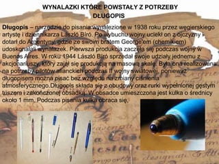 WYNALAZKI KTÓRE POWSTAŁY Z POTRZEBY
10
Długopis – narzędzie do pisania wynalezione w 1938 roku przez węgierskiego
artystę i dziennikarza László Bíró. Po wybuchu wojny uciekł on z ojczyzny i
dotarł do Argentyny, gdzie ze swoim bratem George'em (chemikiem)
udoskonalali wynalazek. Pierwsza produkcja zaczęła się podczas wojny w
Buenos Aires. W roku 1944 László Bíró sprzedał swoje udziały jednemu z
akcjonariuszy, który zajął się produkcją na masową skalę. Była ona realizowana
na potrzeby pilotów alianckich podczas II wojny światowej, ponieważ
długopisem można pisać bez względu na zmiany ciśnienia
atmosferycznego.Długopis składa się z obudowy oraz rurki wypełnionej gęstym
tuszem i zakończonej obsadką. W obsadce umieszczona jest kulka o średnicy
około 1 mm. Podczas pisania kulka obraca się,
DŁUGOPIS
 