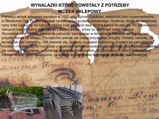 WYNALAZKI KTÓRE POWSTAŁY Z POTRZEBY
11
Pierwszy wózek sklepowy wynalazł w 1937 roku Sylvan Goldman, właściciel sieci supermarketów
w Oklahoma City. Projekt bazował na konstrukcji krzesła składanego. Goldman dodał do metalowej
ramy koła i uchwyty, na których można było umieścić dwa ręczne kosze na zakupy. Po zakończeniu
zakupów kosze można było zabrać i złożyć wózek, przez co zajmował mniej miejsca.
Wynalazek miał na celu ułatwienie zakupów, zachęcając w ten sposób klientów do częstszego
przychodzenia do sklepu. Początkowo jednak nie został przychylnie przyjęty. Kobiety uważały, że
wynalazek jest niemodny, inni obawiali się, że będą wyglądali bezradnie. Dopiero po zatrudnieniu
modelek i modeli, którzy korzystali z wózków i demonstrowali ich użyteczność, wózki sklepowe stały
się niezwykle popularne, a Goldman został multimilionerem. W późniejszych latach zwiększono
rozmiar kosza, gdyż zauważono, że skłania to klientów do kupowania większej ilości towarów.
WÓZEK SKLEPOWY
 