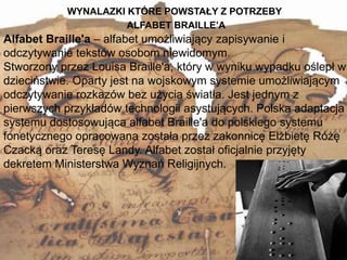 WYNALAZKI KTÓRE POWSTAŁY Z POTRZEBY
12
Alfabet Braille'a – alfabet umożliwiający zapisywanie i
odczytywanie tekstów osobom niewidomym.
Stworzony przez Louisa Braille'a, który w wyniku wypadku oślepł w
dzieciństwie. Oparty jest na wojskowym systemie umożliwiającym
odczytywanie rozkazów bez użycia światła. Jest jednym z
pierwszych przykładów technologii asystujących. Polska adaptacja
systemu dostosowująca alfabet Braille'a do polskiego systemu
fonetycznego opracowana została przez zakonnicę Elżbietę Różę
Czacką oraz Teresę Landy. Alfabet został oficjalnie przyjęty
dekretem Ministerstwa Wyznań Religijnych.
ALFABET BRAILLE’A
 