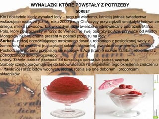 WYNALAZKI KTÓRE POWSTAŁY Z POTRZEBY
13
Kto i dokładnie kiedy wynalazł lody – tego nie wiadomo. Istnieją jednak świadectwa
wskazujące na to, że już ok. roku 2000 p.n.e. Chińczycy przyrządzali smakołyki lodowe ze
śniegu, mleka i owoców. Tak w każdym razie twierdził średniowieczny podróżnik Marco
Polo, który powróciwszy w 1292 do Wenecji ze swej podróży po Azji, przywiózł od władcy
Mongołów Kubiłaj-chana prezent w postaci przepisu na lody.
Sorbet – rodzaj orzeźwiającego mrożonego deseru, robionego z posłodzonej wody z
zamrożonymi owocami (najczęściej sokiem lub purée), ewentualnie winem lub likierem.
Pochodzenie sorbetu przypisuje się napojowi z Azji (Iran) o nazwie szarbat, robionemu z
posłodzonego soku owocowego
i wody. Termin „sorbet” pochodzi od tureckiego şerbat lub şerbet, szarbat.
Sorbety często porównuje się do lodów włoskich (w angielskim tego określenia znaczeniu
− Italian ice) oraz lodów wodnych, jednak różnią się one doborem i proporcjami
składników.
SORBET
 