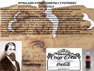 WYNALAZKI KTÓRE POWSTAŁY Z POTRZEBY
2
COCA COLA
Receptura Coca-Coli została opracowana w 1886 roku przez J.S. PEMBERTONA, farmaceutę
z Atlanty. Był to jego drugi napój na bazie liści koki i orzechów koli (pierwszy nosił
nazwę Pemberton’s French Wine Coca). Początkowo sprzedaż Coca-Coli nie była
rentowna, jednak po przejęciu jej przez Asę Candlera (który w 1893 roku zarejestrował oficjalnie
markę) i jego sprawnym zabiegom marketingowym napój stał się hitem, a zyski ze sprzedaży
osiągnęły 50 mln USD w 1912 roku. Po śmierci Candlera w 1919 przedsiębiorstwo przeszło w ręce
bankiera, Ernesta Woodruffa, a później w ręce jego syna Roberta Woodruffa, który kierował
spółką do śmierci w 1985 roku.W 1906 roku rozpoczęła się ekspansja przedsiębiorstwa poza
Stany Zjednoczone. Coca-Cola trafiła na Kubę i do Panamy.Coca-Cola pojawiła się w butelkach w 1894
roku zasprawą dwóch przedsiębiorców, którzy otrzymali od Asy Candlera prawa do rozlewania napoju za
cenę symbolicznego jednego dolara. W 1955 roku Coca-Cola pojawiła się także w puszkach.
Napój trafił nawet do Chińskiej Republiki Ludowej, gdzie w 1978 roku władze państwowe zezwoliły na jego
sprzedaż.
John
PEMBERTON
 